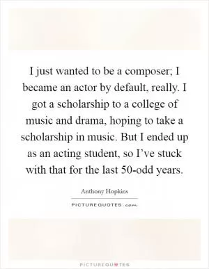 I just wanted to be a composer; I became an actor by default, really. I got a scholarship to a college of music and drama, hoping to take a scholarship in music. But I ended up as an acting student, so I’ve stuck with that for the last 50-odd years Picture Quote #1