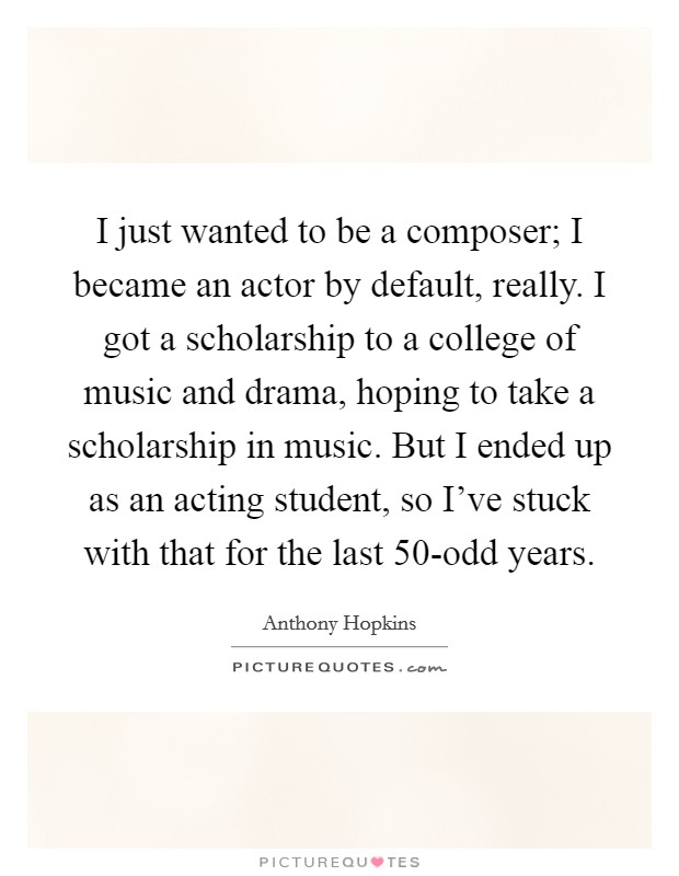 I just wanted to be a composer; I became an actor by default, really. I got a scholarship to a college of music and drama, hoping to take a scholarship in music. But I ended up as an acting student, so I've stuck with that for the last 50-odd years Picture Quote #1