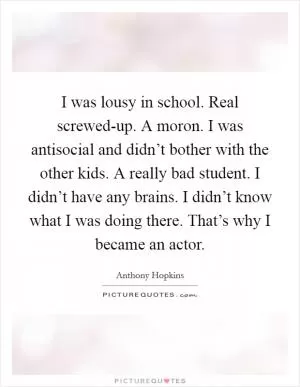 I was lousy in school. Real screwed-up. A moron. I was antisocial and didn’t bother with the other kids. A really bad student. I didn’t have any brains. I didn’t know what I was doing there. That’s why I became an actor Picture Quote #1