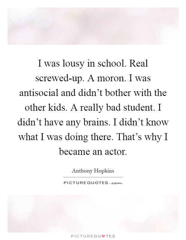 I was lousy in school. Real screwed-up. A moron. I was antisocial and didn't bother with the other kids. A really bad student. I didn't have any brains. I didn't know what I was doing there. That's why I became an actor Picture Quote #1