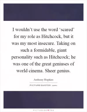 I wouldn’t use the word ‘scared’ for my role as Hitchcock, but it was my most insecure. Taking on such a formidable, giant personality such as Hitchcock; he was one of the great geniuses of world cinema. Sheer genius Picture Quote #1