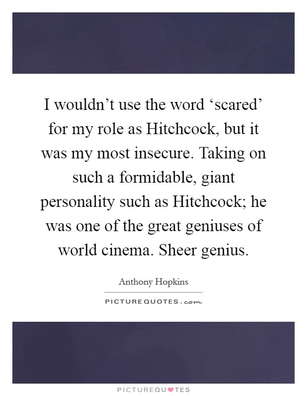 I wouldn't use the word ‘scared' for my role as Hitchcock, but it was my most insecure. Taking on such a formidable, giant personality such as Hitchcock; he was one of the great geniuses of world cinema. Sheer genius Picture Quote #1