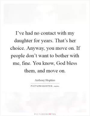 I’ve had no contact with my daughter for years. That’s her choice. Anyway, you move on. If people don’t want to bother with me, fine. You know, God bless them, and move on Picture Quote #1