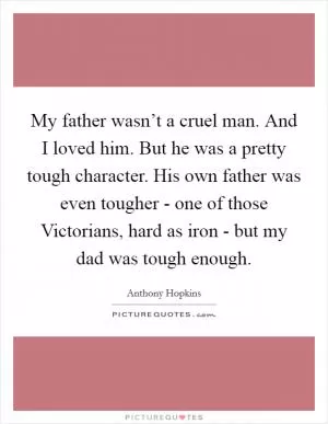 My father wasn’t a cruel man. And I loved him. But he was a pretty tough character. His own father was even tougher - one of those Victorians, hard as iron - but my dad was tough enough Picture Quote #1
