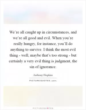We’re all caught up in circumstances, and we’re all good and evil. When you’re really hungry, for instance, you’ll do anything to survive. I think the most evil thing - well, maybe that’s too strong - but certainly a very evil thing is judgment, the sin of ignorance Picture Quote #1
