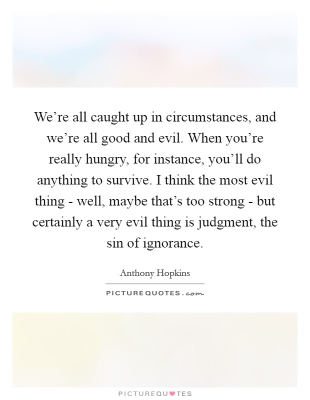 We're all caught up in circumstances, and we're all good and evil. When you're really hungry, for instance, you'll do anything to survive. I think the most evil thing - well, maybe that's too strong - but certainly a very evil thing is judgment, the sin of ignorance Picture Quote #1