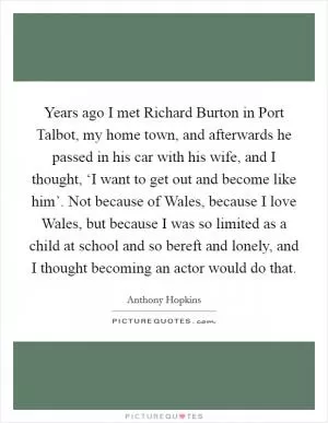 Years ago I met Richard Burton in Port Talbot, my home town, and afterwards he passed in his car with his wife, and I thought, ‘I want to get out and become like him’. Not because of Wales, because I love Wales, but because I was so limited as a child at school and so bereft and lonely, and I thought becoming an actor would do that Picture Quote #1