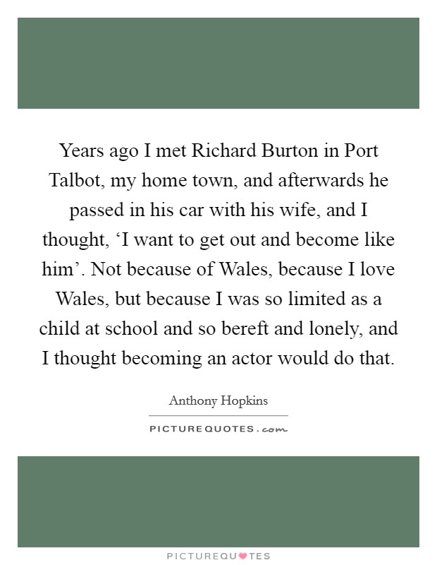 Years ago I met Richard Burton in Port Talbot, my home town, and afterwards he passed in his car with his wife, and I thought, ‘I want to get out and become like him'. Not because of Wales, because I love Wales, but because I was so limited as a child at school and so bereft and lonely, and I thought becoming an actor would do that Picture Quote #1