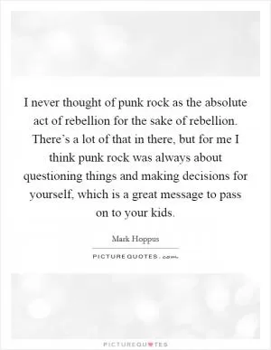 I never thought of punk rock as the absolute act of rebellion for the sake of rebellion. There’s a lot of that in there, but for me I think punk rock was always about questioning things and making decisions for yourself, which is a great message to pass on to your kids Picture Quote #1