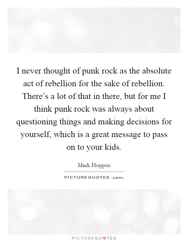 I never thought of punk rock as the absolute act of rebellion for the sake of rebellion. There's a lot of that in there, but for me I think punk rock was always about questioning things and making decisions for yourself, which is a great message to pass on to your kids Picture Quote #1