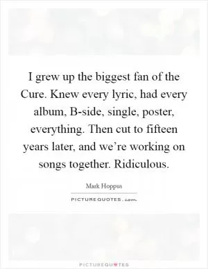 I grew up the biggest fan of the Cure. Knew every lyric, had every album, B-side, single, poster, everything. Then cut to fifteen years later, and we’re working on songs together. Ridiculous Picture Quote #1