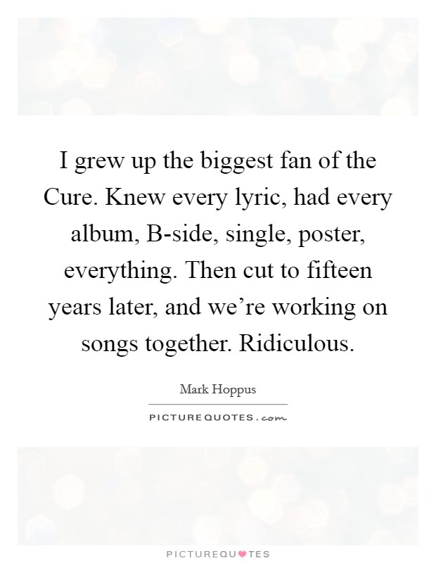 I grew up the biggest fan of the Cure. Knew every lyric, had every album, B-side, single, poster, everything. Then cut to fifteen years later, and we're working on songs together. Ridiculous Picture Quote #1