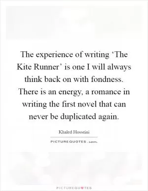 The experience of writing ‘The Kite Runner’ is one I will always think back on with fondness. There is an energy, a romance in writing the first novel that can never be duplicated again Picture Quote #1