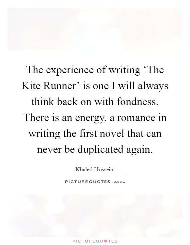 The experience of writing ‘The Kite Runner' is one I will always think back on with fondness. There is an energy, a romance in writing the first novel that can never be duplicated again Picture Quote #1