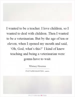 I wanted to be a teacher. I love children, so I wanted to deal with children. Then I wanted to be a veterinarian. But by the age of ten or eleven, when I opened my mouth and said, ‘Oh, God, what’s this?’ I kind of knew teaching and being a veterinarian were gonna have to wait Picture Quote #1