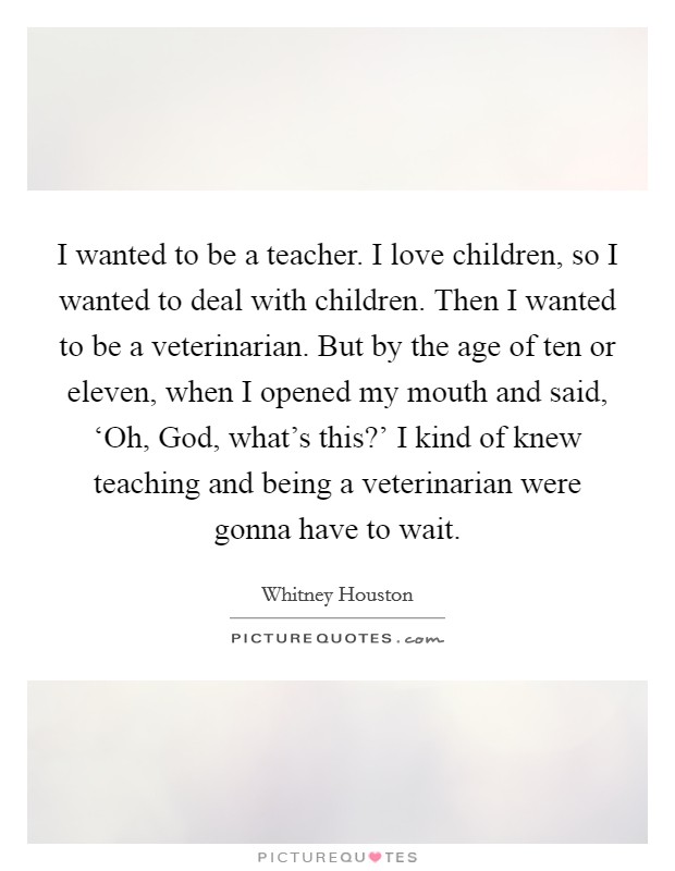 I wanted to be a teacher. I love children, so I wanted to deal with children. Then I wanted to be a veterinarian. But by the age of ten or eleven, when I opened my mouth and said, ‘Oh, God, what's this?' I kind of knew teaching and being a veterinarian were gonna have to wait Picture Quote #1