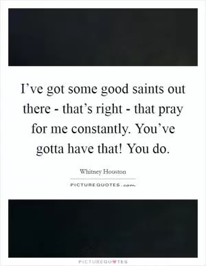 I’ve got some good saints out there - that’s right - that pray for me constantly. You’ve gotta have that! You do Picture Quote #1