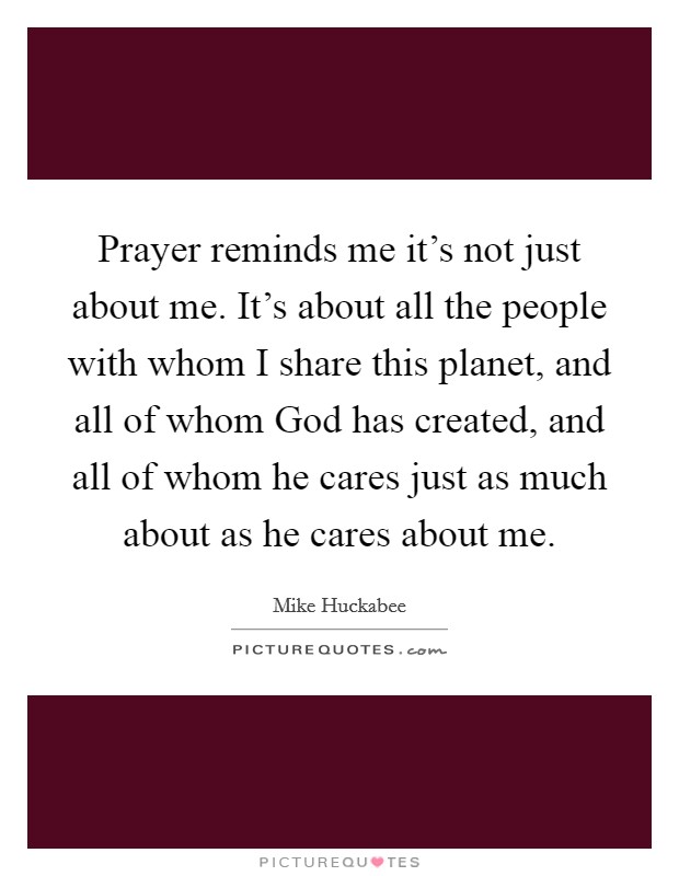 Prayer reminds me it's not just about me. It's about all the people with whom I share this planet, and all of whom God has created, and all of whom he cares just as much about as he cares about me Picture Quote #1