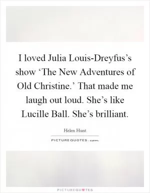 I loved Julia Louis-Dreyfus’s show ‘The New Adventures of Old Christine.’ That made me laugh out loud. She’s like Lucille Ball. She’s brilliant Picture Quote #1