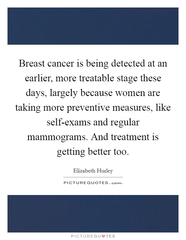 Breast cancer is being detected at an earlier, more treatable stage these days, largely because women are taking more preventive measures, like self-exams and regular mammograms. And treatment is getting better too Picture Quote #1