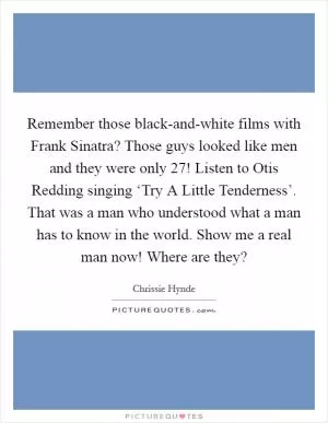 Remember those black-and-white films with Frank Sinatra? Those guys looked like men and they were only 27! Listen to Otis Redding singing ‘Try A Little Tenderness’. That was a man who understood what a man has to know in the world. Show me a real man now! Where are they? Picture Quote #1