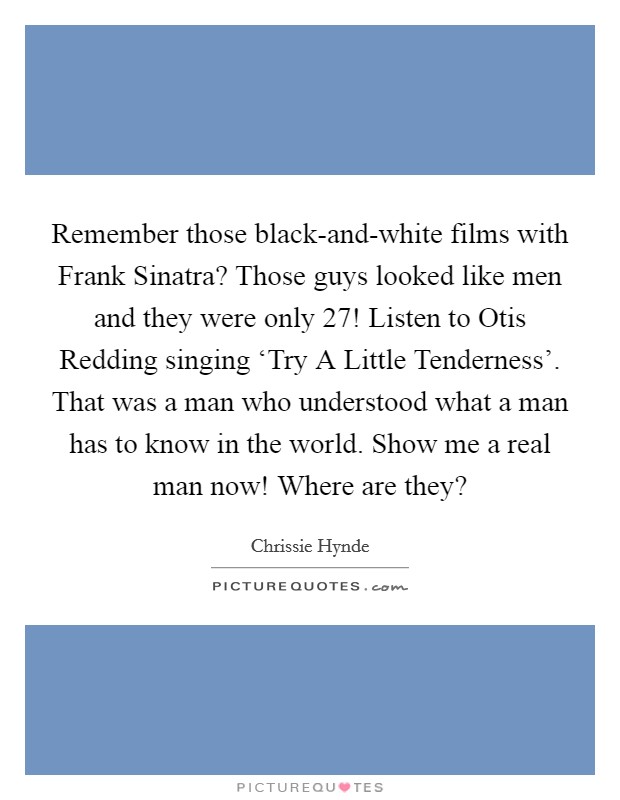 Remember those black-and-white films with Frank Sinatra? Those guys looked like men and they were only 27! Listen to Otis Redding singing ‘Try A Little Tenderness'. That was a man who understood what a man has to know in the world. Show me a real man now! Where are they? Picture Quote #1