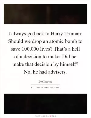 I always go back to Harry Truman: Should we drop an atomic bomb to save 100,000 lives? That’s a hell of a decision to make. Did he make that decision by himself? No, he had advisers Picture Quote #1