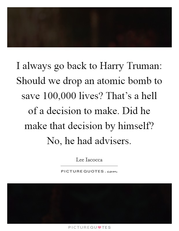 I always go back to Harry Truman: Should we drop an atomic bomb to save 100,000 lives? That's a hell of a decision to make. Did he make that decision by himself? No, he had advisers Picture Quote #1
