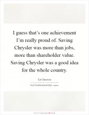 I guess that’s one achievement I’m really proud of. Saving Chrysler was more than jobs, more than shareholder value. Saving Chrysler was a good idea for the whole country Picture Quote #1