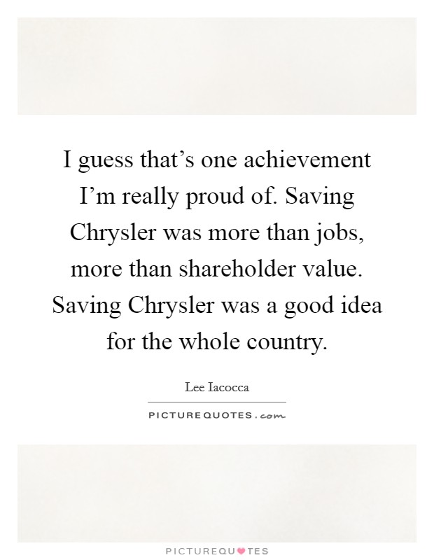 I guess that's one achievement I'm really proud of. Saving Chrysler was more than jobs, more than shareholder value. Saving Chrysler was a good idea for the whole country Picture Quote #1