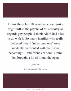 I think these last 10 years have seen just a huge shift in the psyche of this country as regards gay people. I think AIDS had a lot to do with it. So many families who really believed they’d ‘never met one’ were suddenly confronted with their sons becoming ill, and friends of sons. I think that brought a lot of it into the open Picture Quote #1
