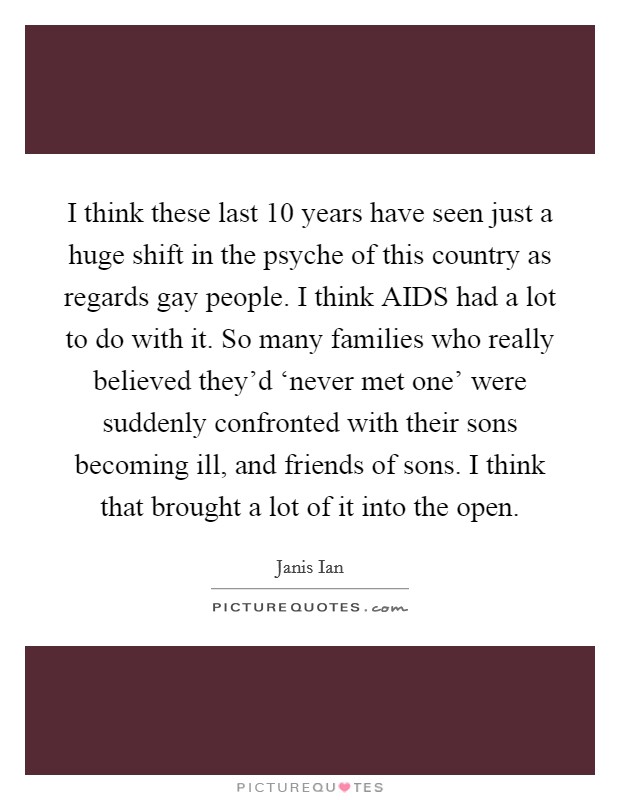 I think these last 10 years have seen just a huge shift in the psyche of this country as regards gay people. I think AIDS had a lot to do with it. So many families who really believed they'd ‘never met one' were suddenly confronted with their sons becoming ill, and friends of sons. I think that brought a lot of it into the open Picture Quote #1