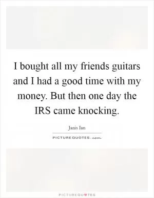 I bought all my friends guitars and I had a good time with my money. But then one day the IRS came knocking Picture Quote #1