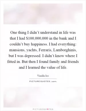 One thing I didn’t understand in life was that I had $100,000,000 in the bank and I couldn’t buy happiness. I had everything: mansions, yachts, Ferraris, Lamborghinis, but I was depressed. I didn’t know where I fitted in. But then I found family and friends and I learned the value of life Picture Quote #1