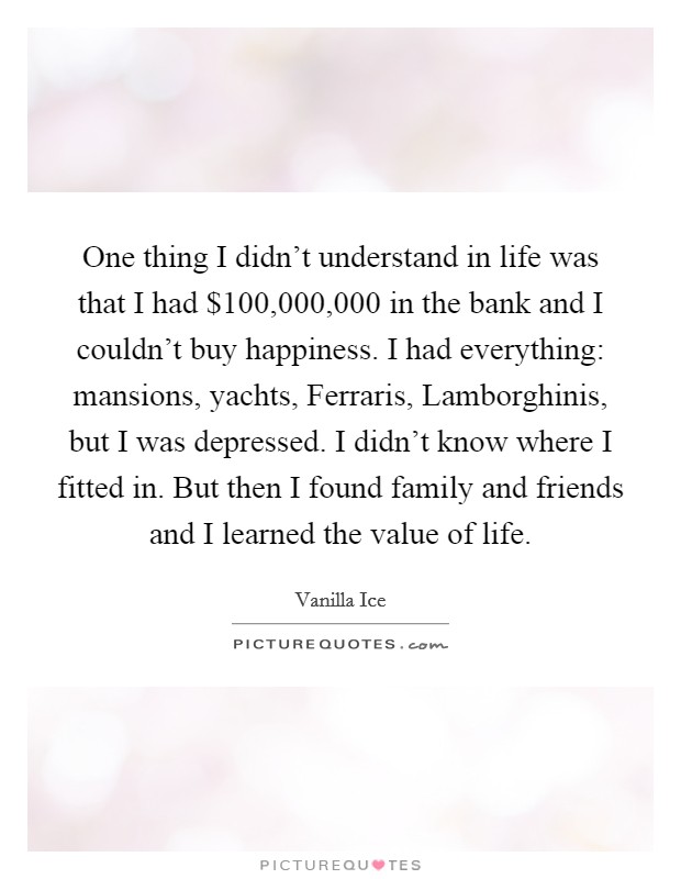 One thing I didn't understand in life was that I had $100,000,000 in the bank and I couldn't buy happiness. I had everything: mansions, yachts, Ferraris, Lamborghinis, but I was depressed. I didn't know where I fitted in. But then I found family and friends and I learned the value of life Picture Quote #1