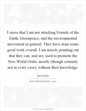 I stress that I am not attacking Friends of the Earth, Greenpeace, and the environmental movement in general. They have done some good work overall. I am merely pointing out that they can, and are, used to promote the New World Order, mostly (though certainly not in every case), without their knowledge Picture Quote #1