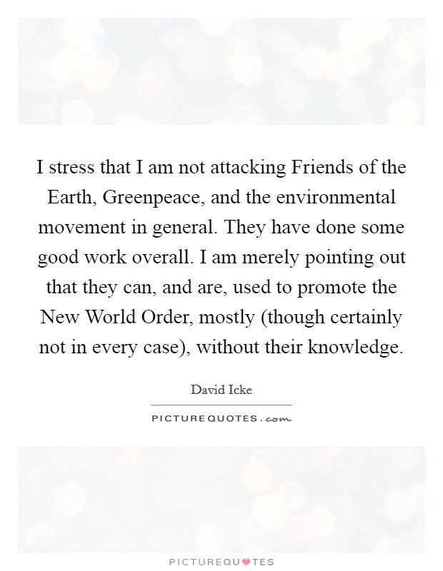 I stress that I am not attacking Friends of the Earth, Greenpeace, and the environmental movement in general. They have done some good work overall. I am merely pointing out that they can, and are, used to promote the New World Order, mostly (though certainly not in every case), without their knowledge Picture Quote #1
