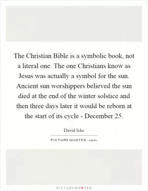 The Christian Bible is a symbolic book, not a literal one. The one Christians know as Jesus was actually a symbol for the sun. Ancient sun worshippers believed the sun died at the end of the winter solstice and then three days later it would be reborn at the start of its cycle - December 25 Picture Quote #1