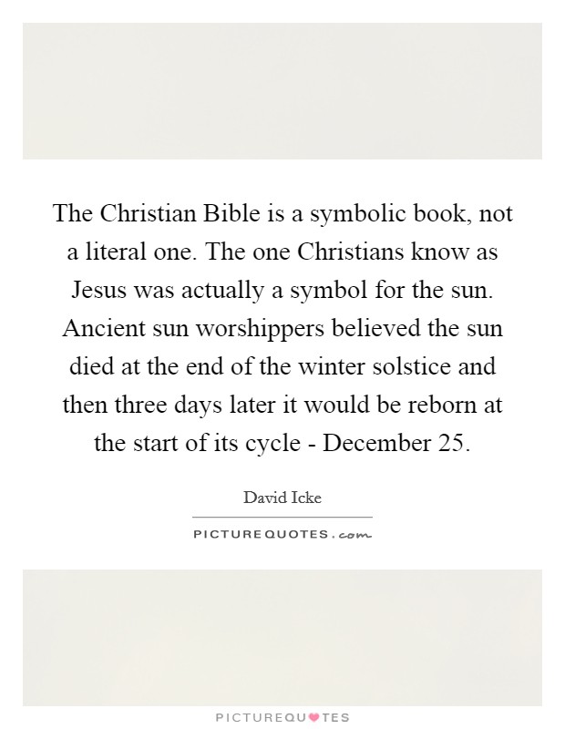 The Christian Bible is a symbolic book, not a literal one. The one Christians know as Jesus was actually a symbol for the sun. Ancient sun worshippers believed the sun died at the end of the winter solstice and then three days later it would be reborn at the start of its cycle - December 25 Picture Quote #1