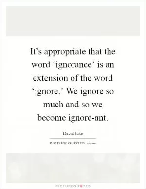 It’s appropriate that the word ‘ignorance’ is an extension of the word ‘ignore.’ We ignore so much and so we become ignore-ant Picture Quote #1