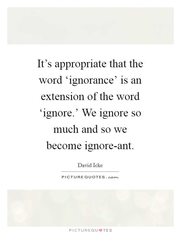 It's appropriate that the word ‘ignorance' is an extension of the word ‘ignore.' We ignore so much and so we become ignore-ant Picture Quote #1