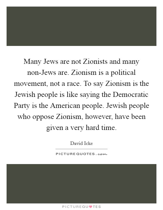 Many Jews are not Zionists and many non-Jews are. Zionism is a political movement, not a race. To say Zionism is the Jewish people is like saying the Democratic Party is the American people. Jewish people who oppose Zionism, however, have been given a very hard time Picture Quote #1