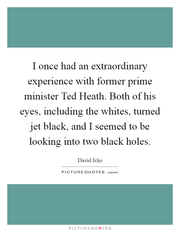 I once had an extraordinary experience with former prime minister Ted Heath. Both of his eyes, including the whites, turned jet black, and I seemed to be looking into two black holes Picture Quote #1