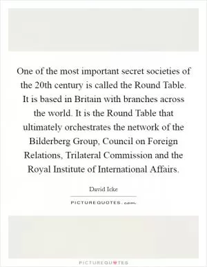 One of the most important secret societies of the 20th century is called the Round Table. It is based in Britain with branches across the world. It is the Round Table that ultimately orchestrates the network of the Bilderberg Group, Council on Foreign Relations, Trilateral Commission and the Royal Institute of International Affairs Picture Quote #1