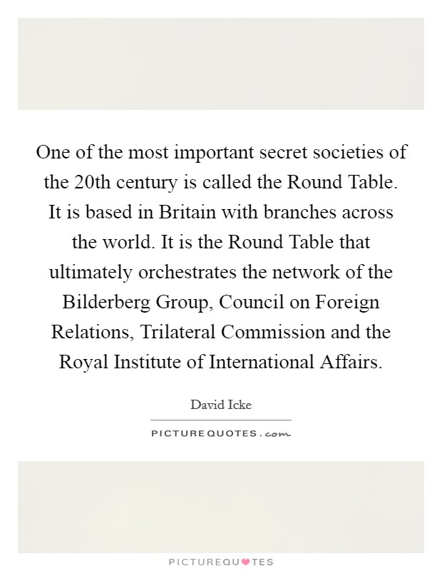 One of the most important secret societies of the 20th century is called the Round Table. It is based in Britain with branches across the world. It is the Round Table that ultimately orchestrates the network of the Bilderberg Group, Council on Foreign Relations, Trilateral Commission and the Royal Institute of International Affairs Picture Quote #1