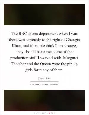 The BBC sports department when I was there was seriously to the right of Ghengis Khan, and if people think I am strange, they should have met some of the production staff I worked with. Margaret Thatcher and the Queen were the pin up girls for many of them Picture Quote #1