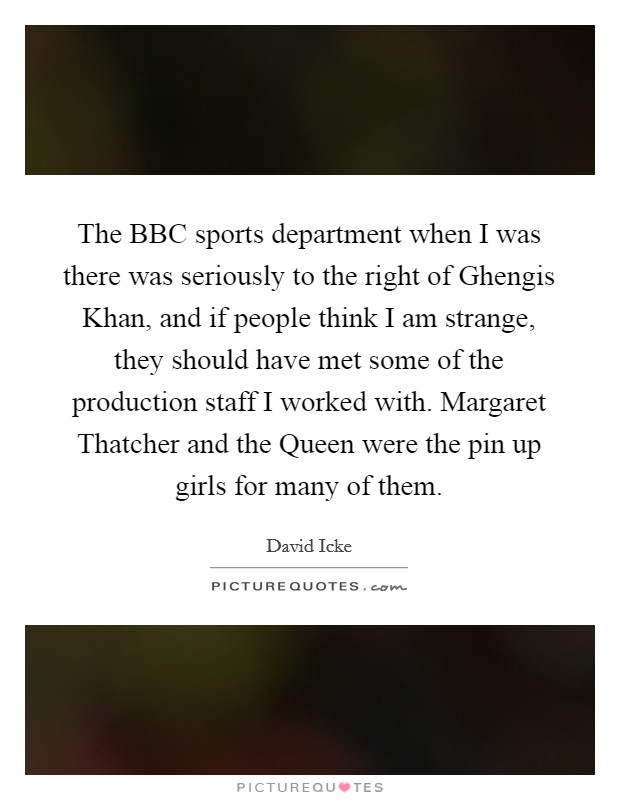 The BBC sports department when I was there was seriously to the right of Ghengis Khan, and if people think I am strange, they should have met some of the production staff I worked with. Margaret Thatcher and the Queen were the pin up girls for many of them Picture Quote #1