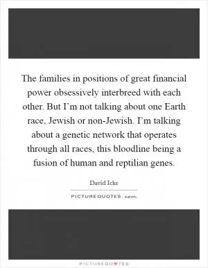 The families in positions of great financial power obsessively interbreed with each other. But I’m not talking about one Earth race, Jewish or non-Jewish. I’m talking about a genetic network that operates through all races, this bloodline being a fusion of human and reptilian genes Picture Quote #1