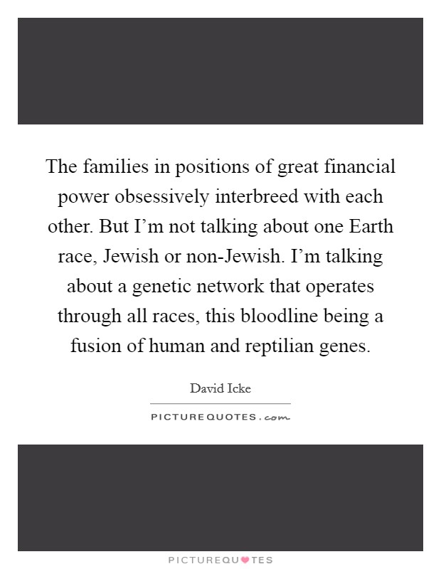 The families in positions of great financial power obsessively interbreed with each other. But I'm not talking about one Earth race, Jewish or non-Jewish. I'm talking about a genetic network that operates through all races, this bloodline being a fusion of human and reptilian genes Picture Quote #1