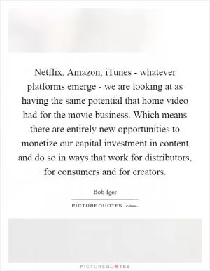 Netflix, Amazon, iTunes - whatever platforms emerge - we are looking at as having the same potential that home video had for the movie business. Which means there are entirely new opportunities to monetize our capital investment in content and do so in ways that work for distributors, for consumers and for creators Picture Quote #1